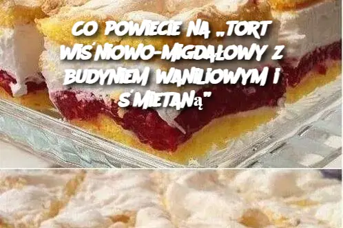 Co powiecie na „tort wiśniowo-migdałowy z budyniem waniliowym i śmietaną”?